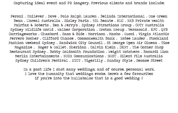 Capturing ideal event and PR imagery. Previous clients and brands include; Peroni • Unilever • Dove • Polo Ralph Lauren • Belinda International • One Green Bean • L'oreal Australia • Sisley Paris • YSL Beaute • MLC • NAB Private Wealth Fairfax & Roberts • Ben & Jerry's • Sydney Attractions Group • COTY Australia Sydney Wildlife World • Walker Corporation • Oroton Group • Versacold • KFC • QVB Carriageworks • Chambord • Sass & Bide • Morrison • Mambo • Gucci • Virgin Atlantic Ferrero Rocher • Clifford Chance • Commonwealth Bank • Estee Lauder • Stockland Fashion Weekend Sydney • Randwick City Council • St George Open Air Cinema • Time Magazine • Roger & Gallet • Sheridan • Calvin Klein • DKNY • The Corner Shop Restaurant Sydney • Bobby Goldsmith Foundation • Weight Watchers • Bacardi Lion Merlin Entertainments • HUSH Communications • HOST • Silent Film Australia
Sydney Children's Festival • EDIT • Tigerlily • Sunday Style • Sesame Street In a past life I shot many weddings, and of course, personal work.
I love the humanity that weddings evoke. Here's a few favourites
if you're into the hullabaloo that is a good wedding :) 